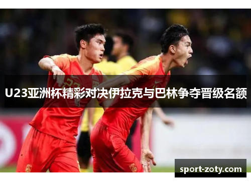 U23亚洲杯精彩对决伊拉克与巴林争夺晋级名额