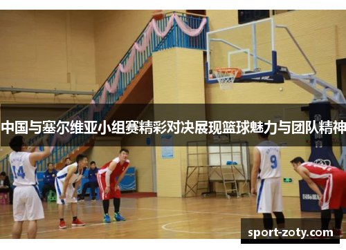 中国与塞尔维亚小组赛精彩对决展现篮球魅力与团队精神